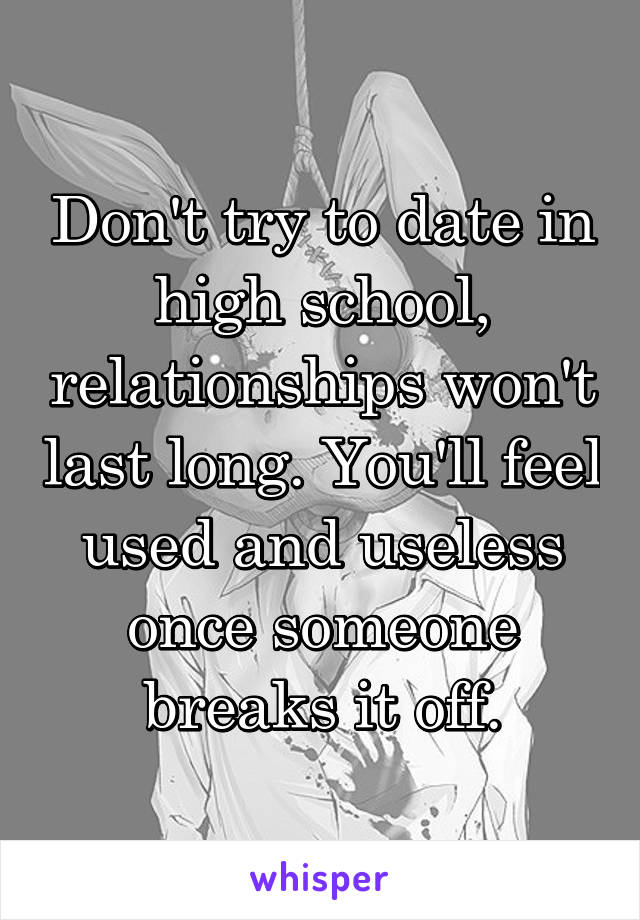 Don't try to date in high school, relationships won't last long. You'll feel used and useless once someone breaks it off.