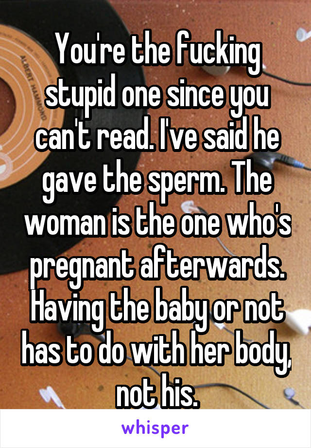 You're the fucking stupid one since you can't read. I've said he gave the sperm. The woman is the one who's pregnant afterwards. Having the baby or not has to do with her body, not his.