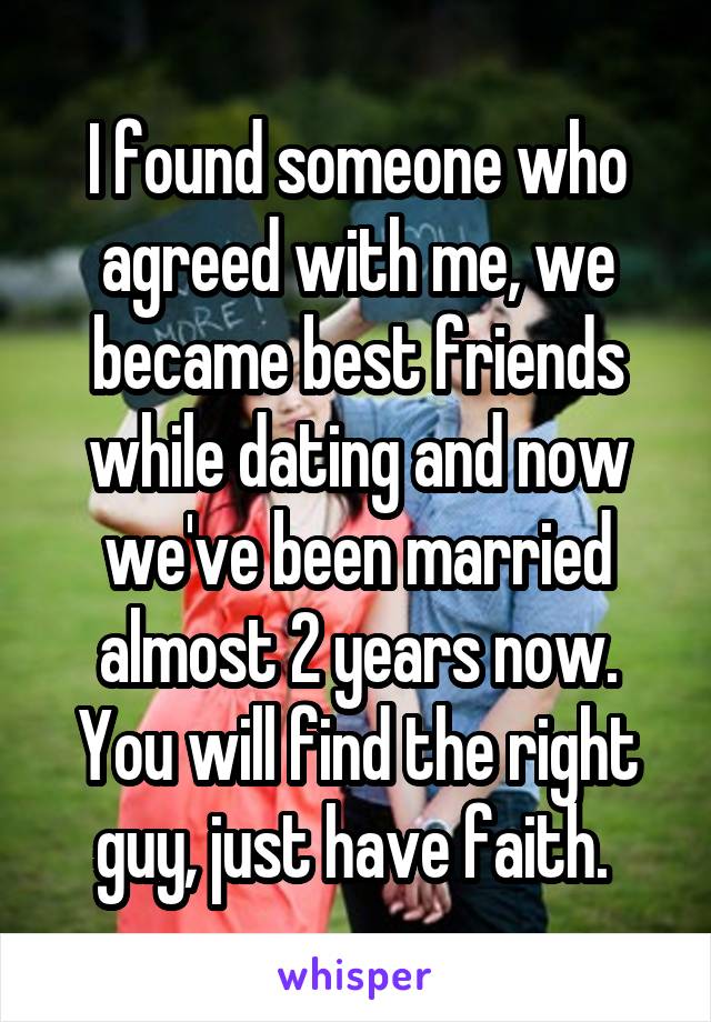 I found someone who agreed with me, we became best friends while dating and now we've been married almost 2 years now. You will find the right guy, just have faith. 