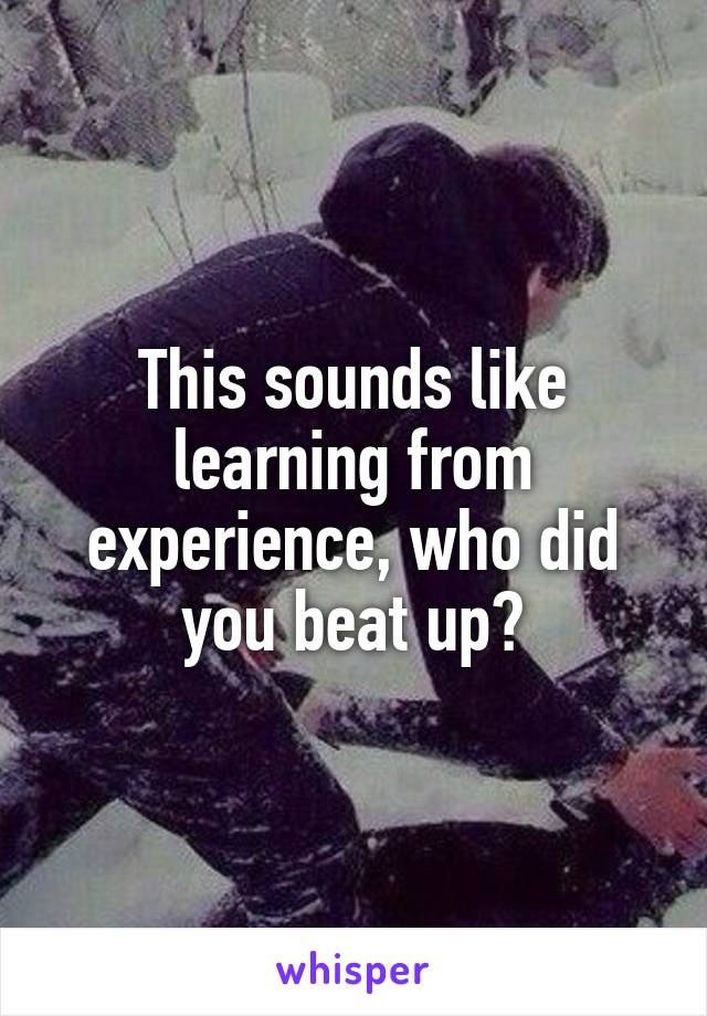 This sounds like learning from experience, who did you beat up?