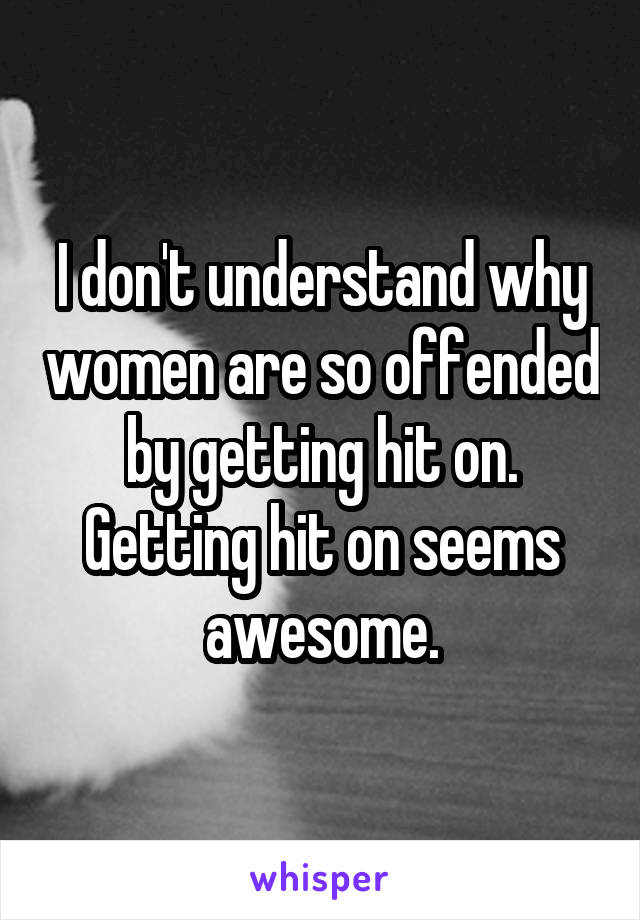 I don't understand why women are so offended by getting hit on. Getting hit on seems awesome.