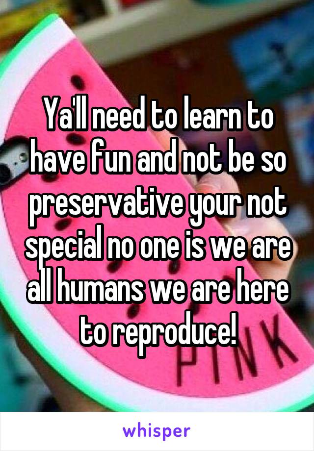 Ya'll need to learn to have fun and not be so preservative your not special no one is we are all humans we are here to reproduce!