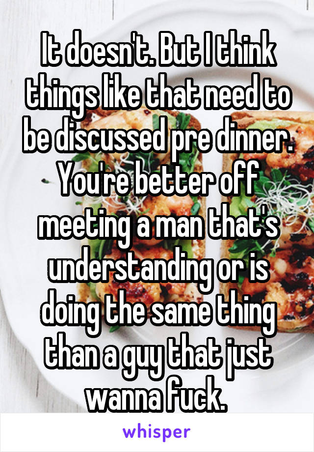 It doesn't. But I think things like that need to be discussed pre dinner. You're better off meeting a man that's understanding or is doing the same thing than a guy that just wanna fuck. 