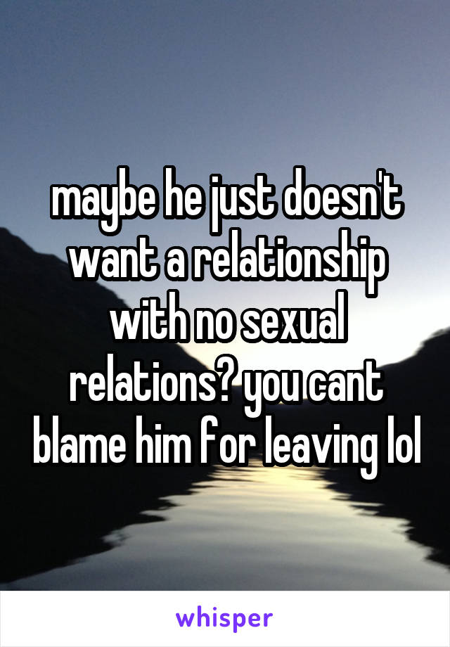 maybe he just doesn't want a relationship with no sexual relations? you cant blame him for leaving lol