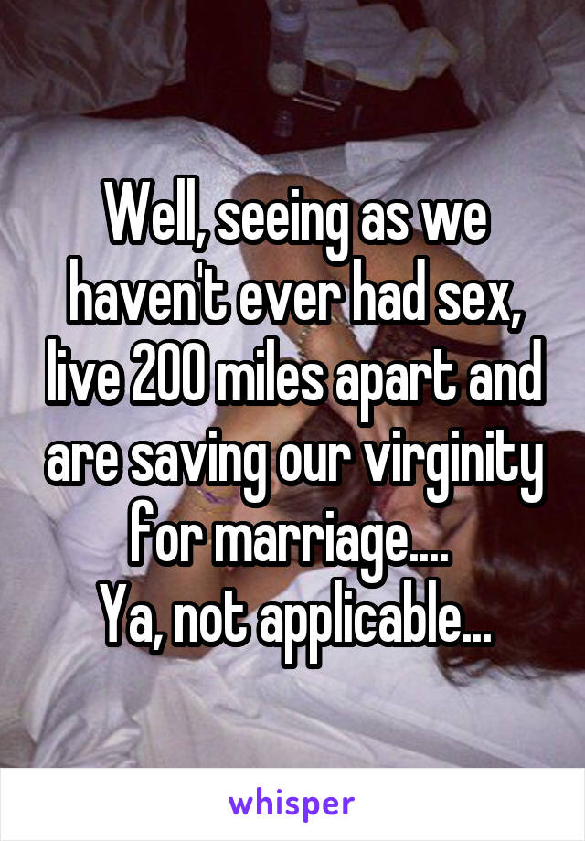 Well, seeing as we haven't ever had sex, live 200 miles apart and are saving our virginity for marriage.... 
Ya, not applicable...