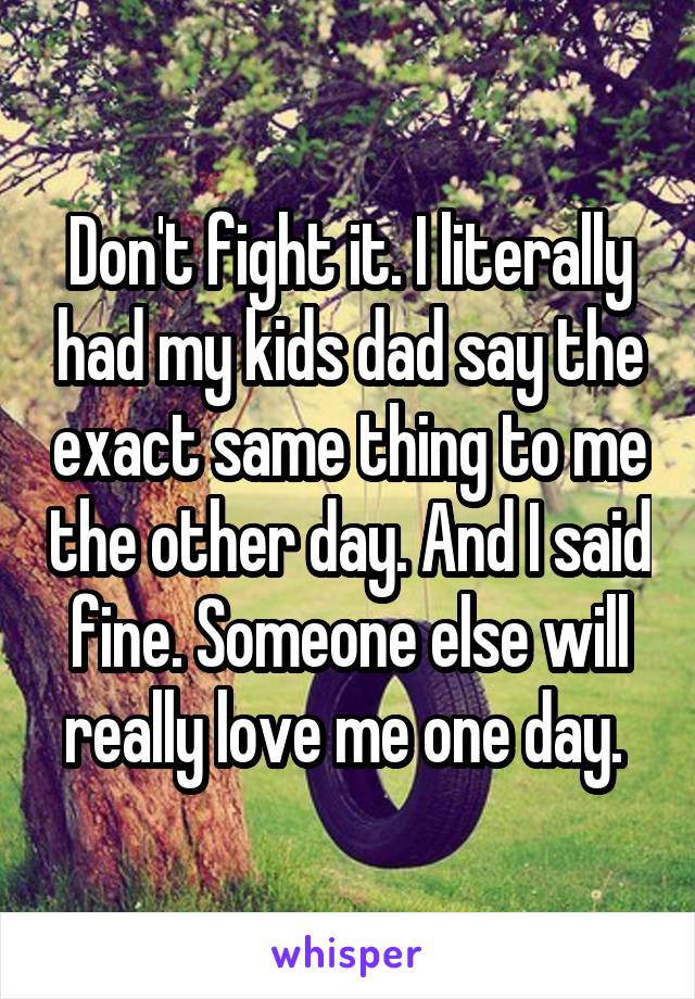 Don't fight it. I literally had my kids dad say the exact same thing to me the other day. And I said fine. Someone else will really love me one day. 