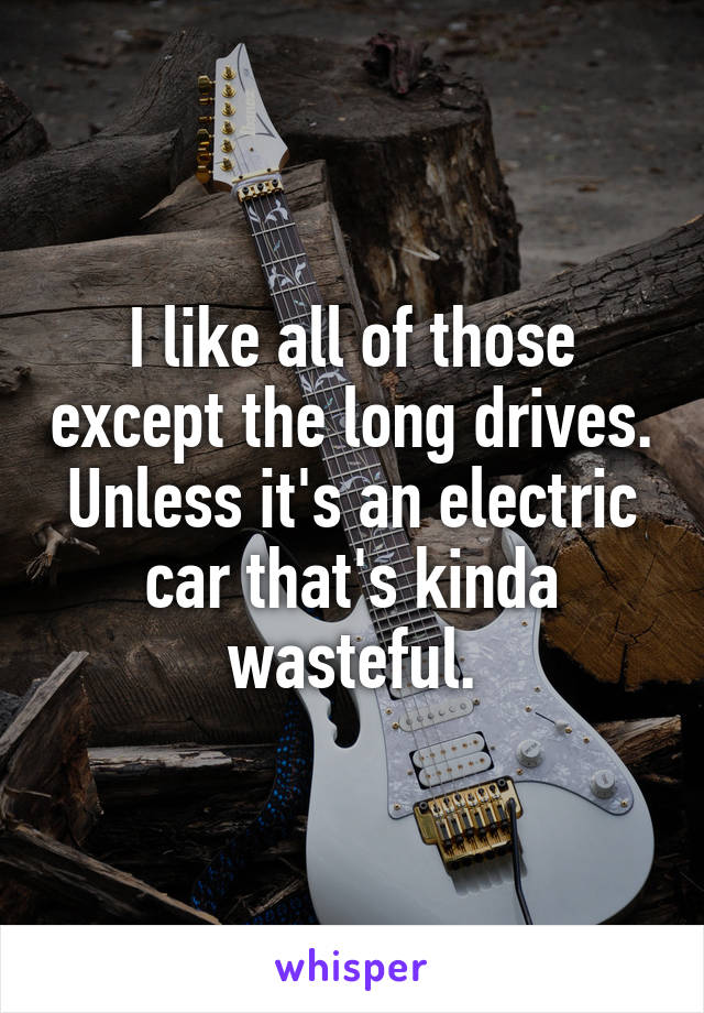 I like all of those except the long drives. Unless it's an electric car that's kinda wasteful.