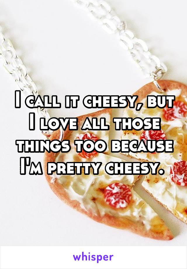 I call it cheesy, but I love all those things too because I'm pretty cheesy. 