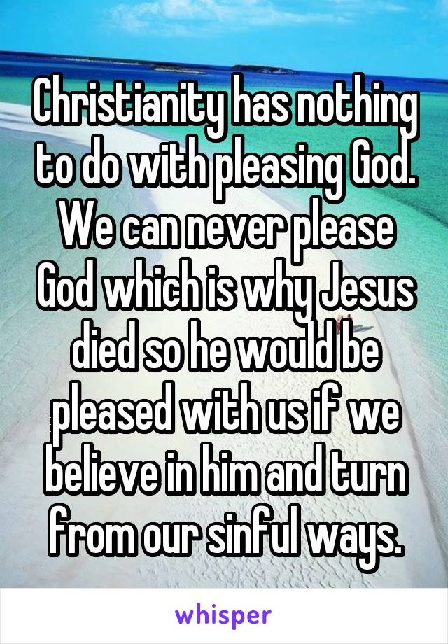 Christianity has nothing to do with pleasing God. We can never please God which is why Jesus died so he would be pleased with us if we believe in him and turn from our sinful ways.