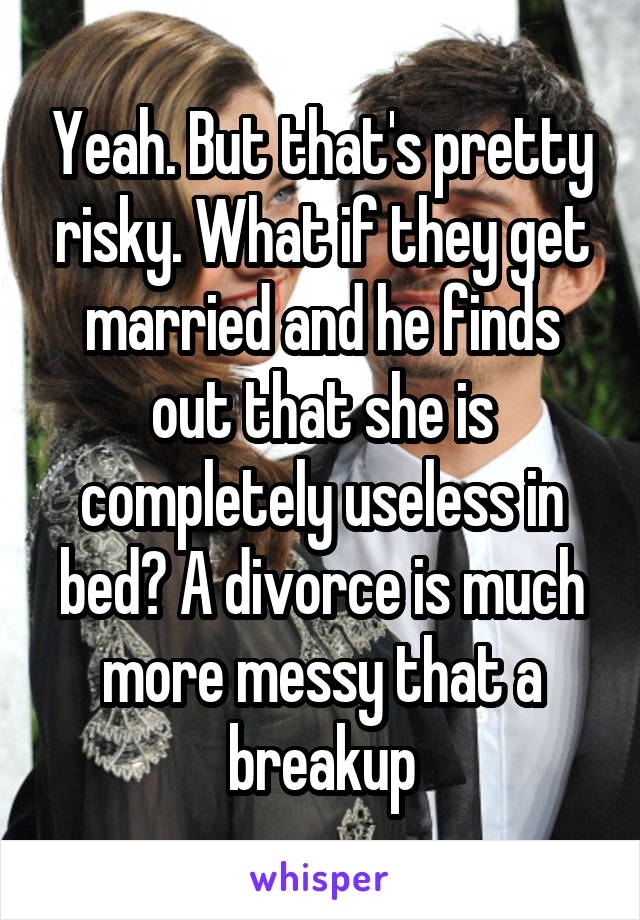 Yeah. But that's pretty risky. What if they get married and he finds out that she is completely useless in bed? A divorce is much more messy that a breakup