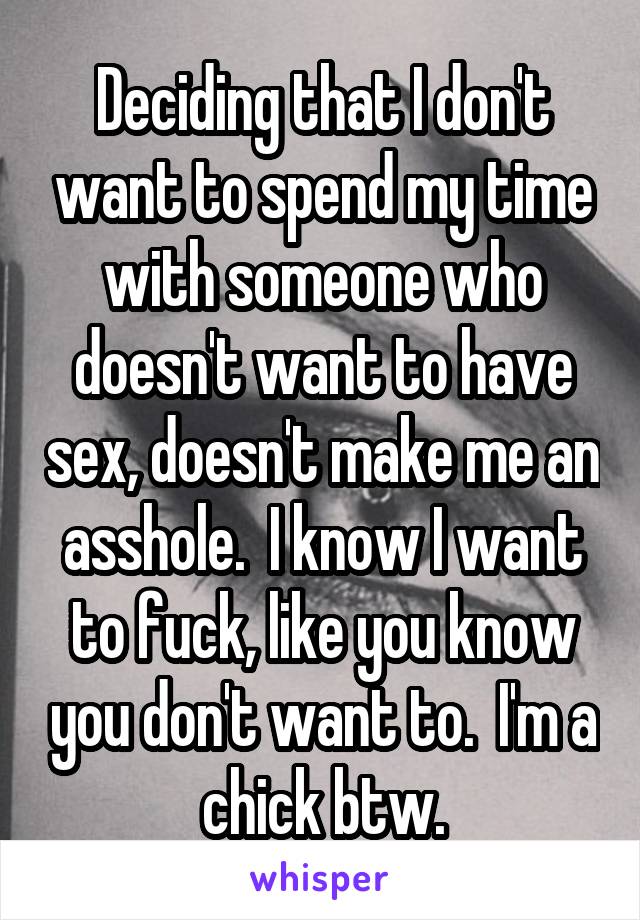 Deciding that I don't want to spend my time with someone who doesn't want to have sex, doesn't make me an asshole.  I know I want to fuck, like you know you don't want to.  I'm a chick btw.