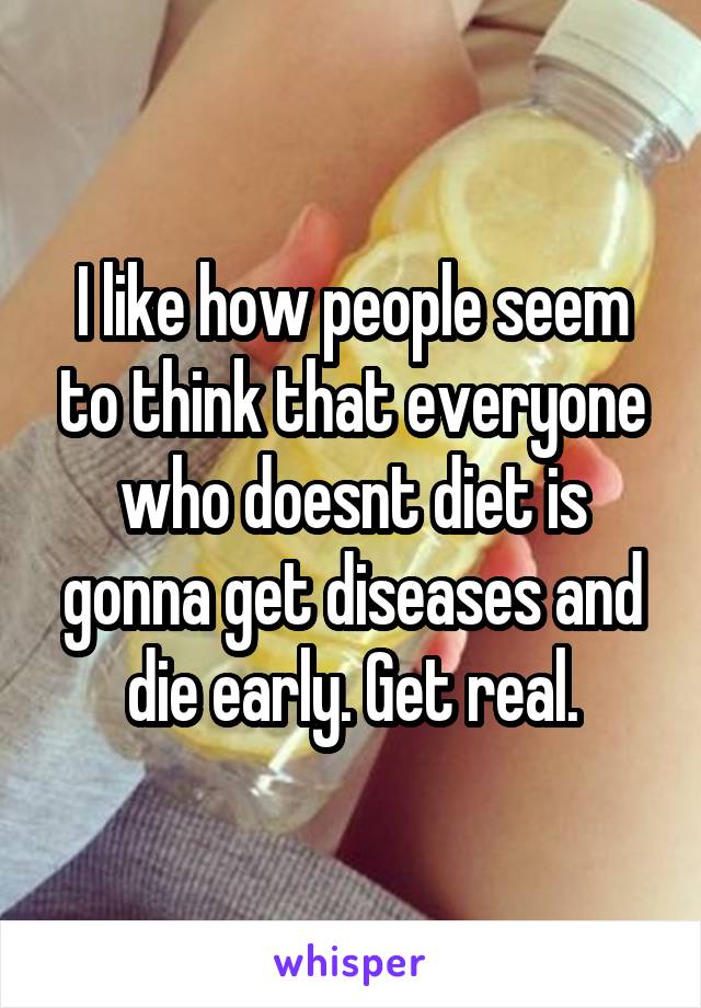 I like how people seem to think that everyone who doesnt diet is gonna get diseases and die early. Get real.