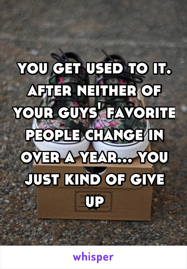 you get used to it. after neither of your guys' favorite people change in over a year... you just kind of give up