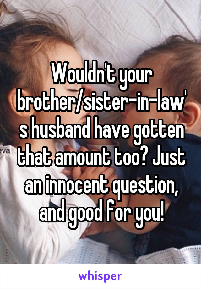 Wouldn't your brother/sister-in-law's husband have gotten that amount too? Just an innocent question, and good for you!