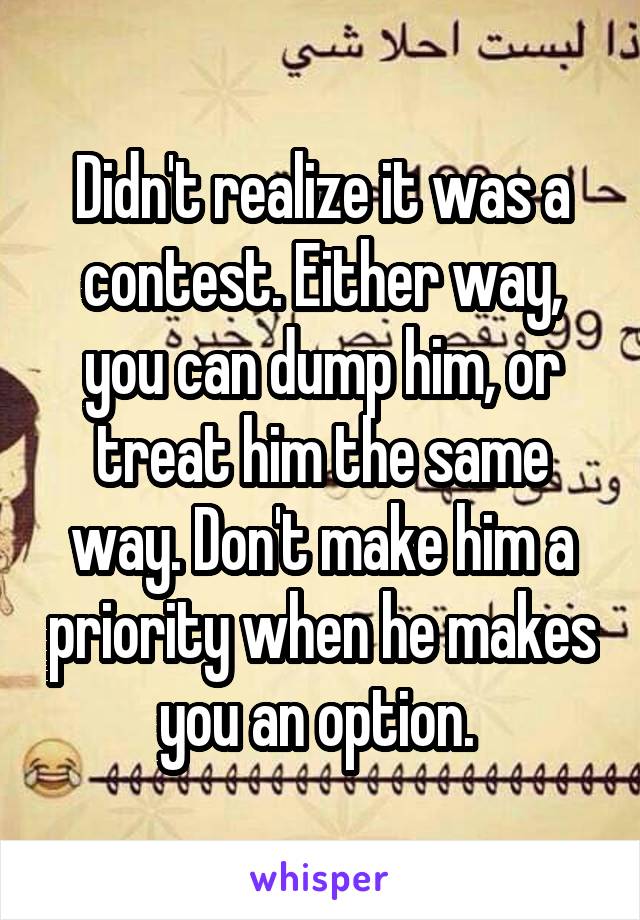 Didn't realize it was a contest. Either way, you can dump him, or treat him the same way. Don't make him a priority when he makes you an option. 