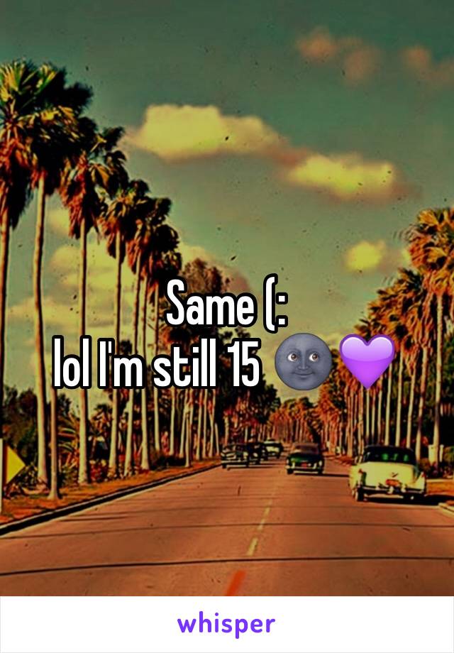 Same (: 
lol I'm still 15 🌚💜