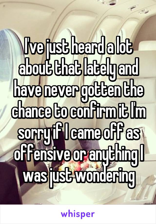 I've just heard a lot about that lately and have never gotten the chance to confirm it I'm sorry if I came off as offensive or anything I was just wondering