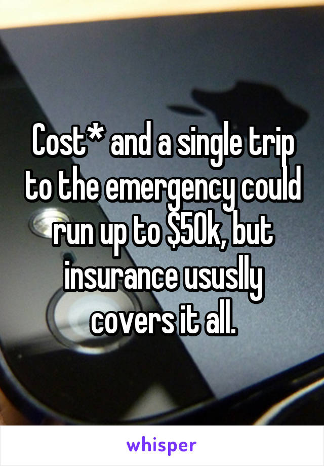 Cost* and a single trip to the emergency could run up to $50k, but insurance ususlly covers it all.