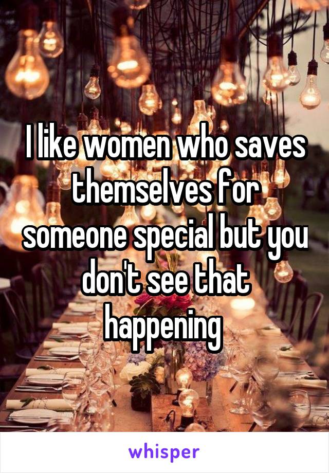 I like women who saves themselves for someone special but you don't see that happening 