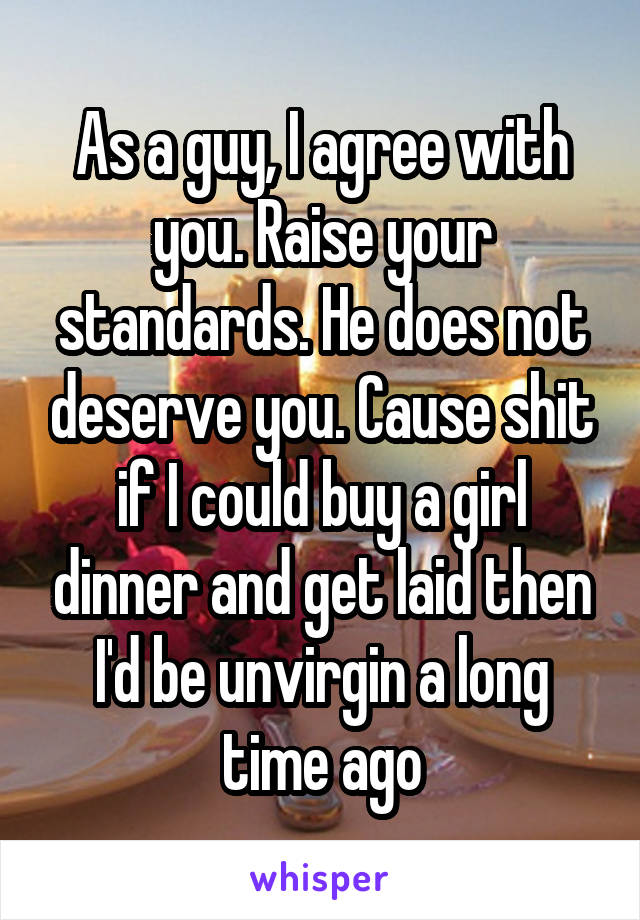 As a guy, I agree with you. Raise your standards. He does not deserve you. Cause shit if I could buy a girl dinner and get laid then I'd be unvirgin a long time ago