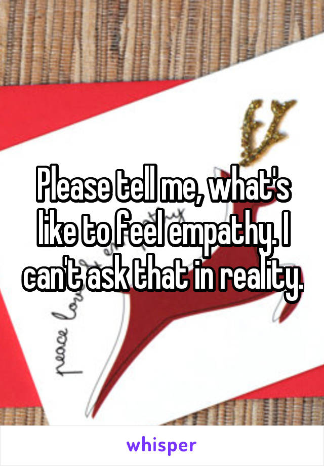 Please tell me, what's like to feel empathy. I can't ask that in reality.