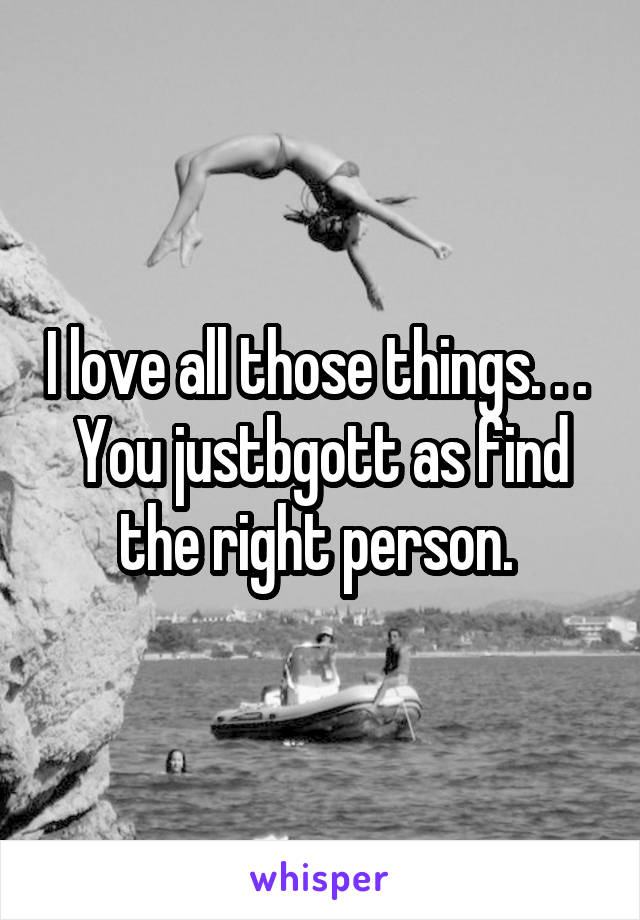 I love all those things. . . 
You justbgott as find the right person. 