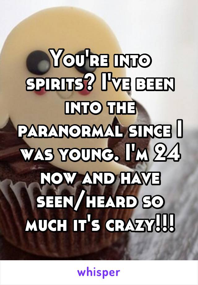 You're into spirits? I've been into the paranormal since I was young. I'm 24 now and have seen/heard so much it's crazy!!!