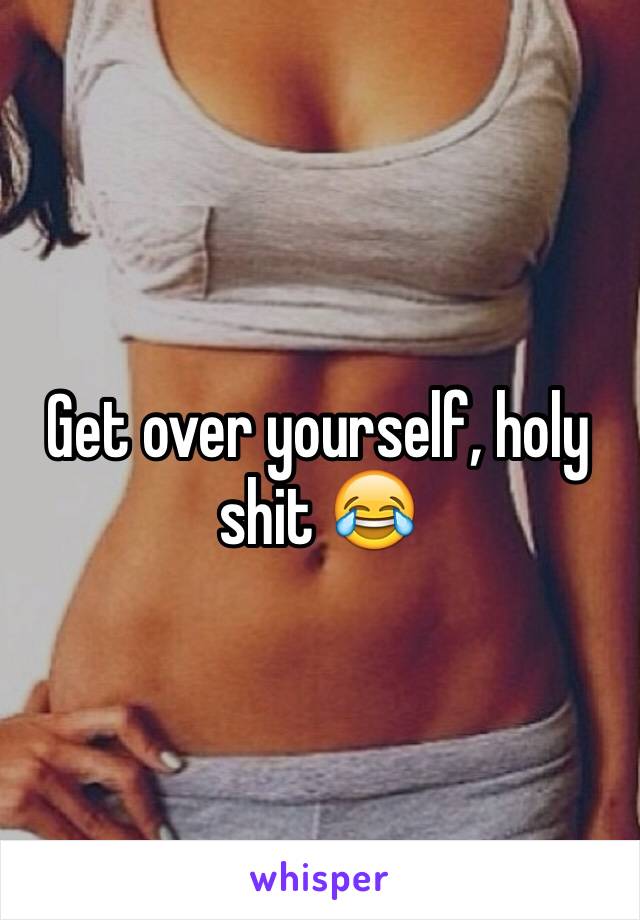 Get over yourself, holy shit 😂