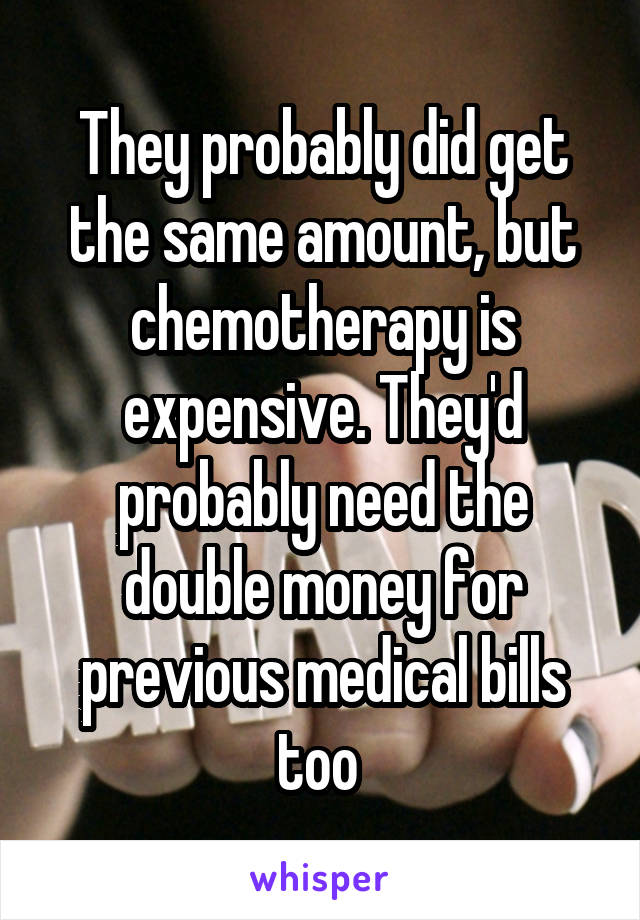 They probably did get the same amount, but chemotherapy is expensive. They'd probably need the double money for previous medical bills too 