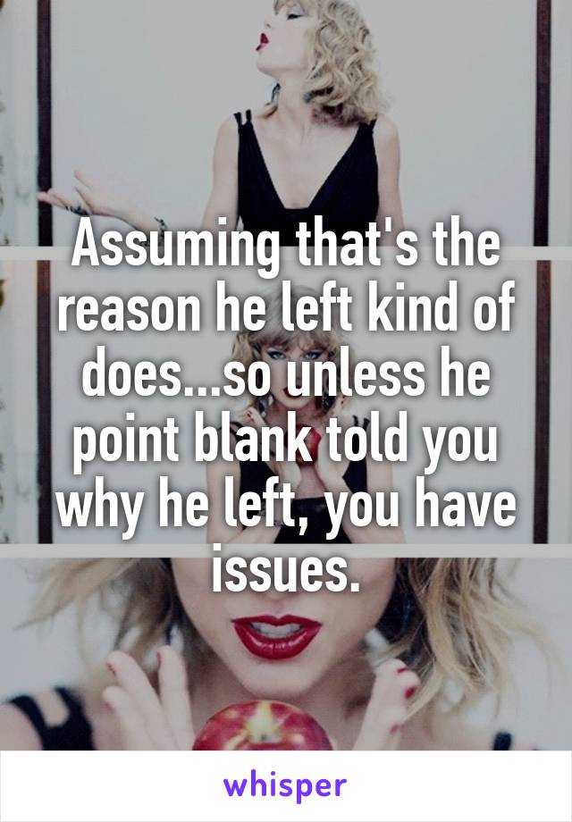 Assuming that's the reason he left kind of does...so unless he point blank told you why he left, you have issues.