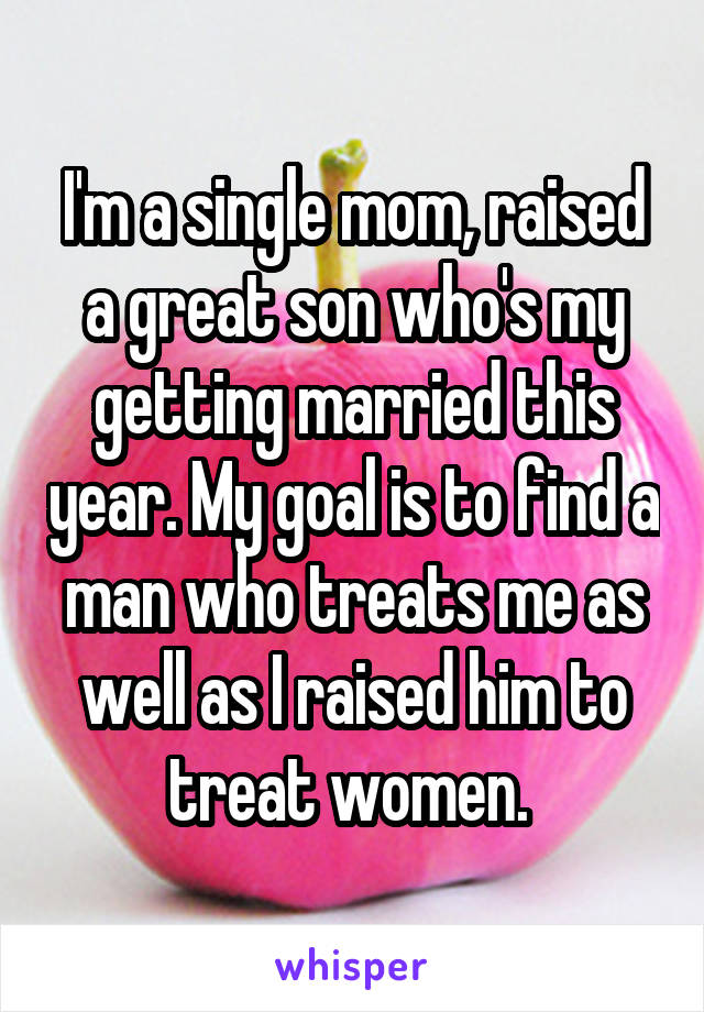 I'm a single mom, raised a great son who's my getting married this year. My goal is to find a man who treats me as well as I raised him to treat women. 