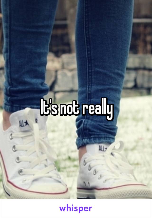 It's not really