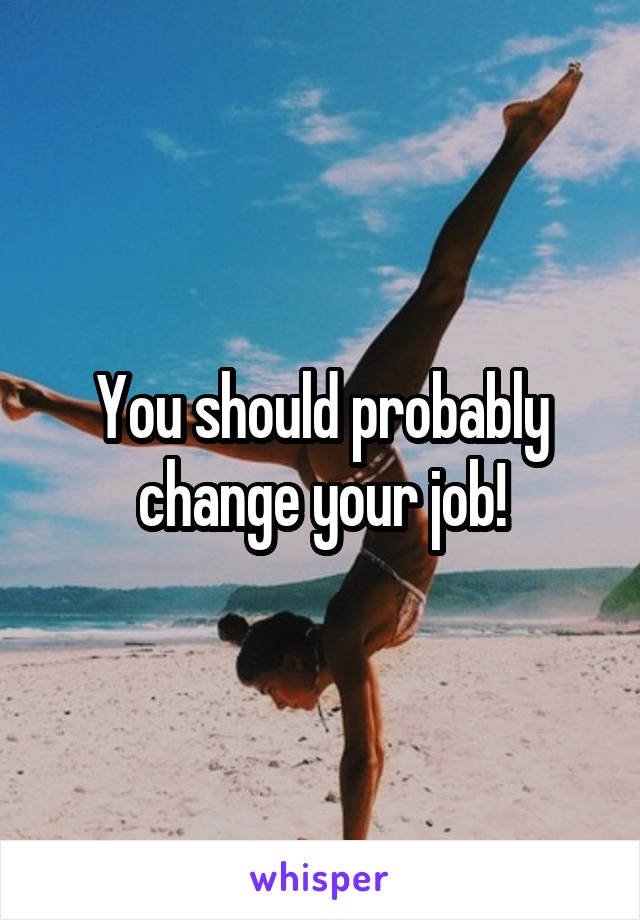 You should probably change your job!