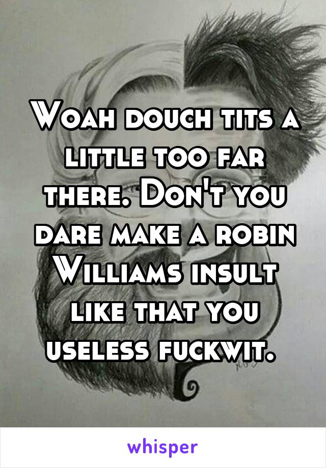 Woah douch tits a little too far there. Don't you dare make a robin Williams insult like that you useless fuckwit. 