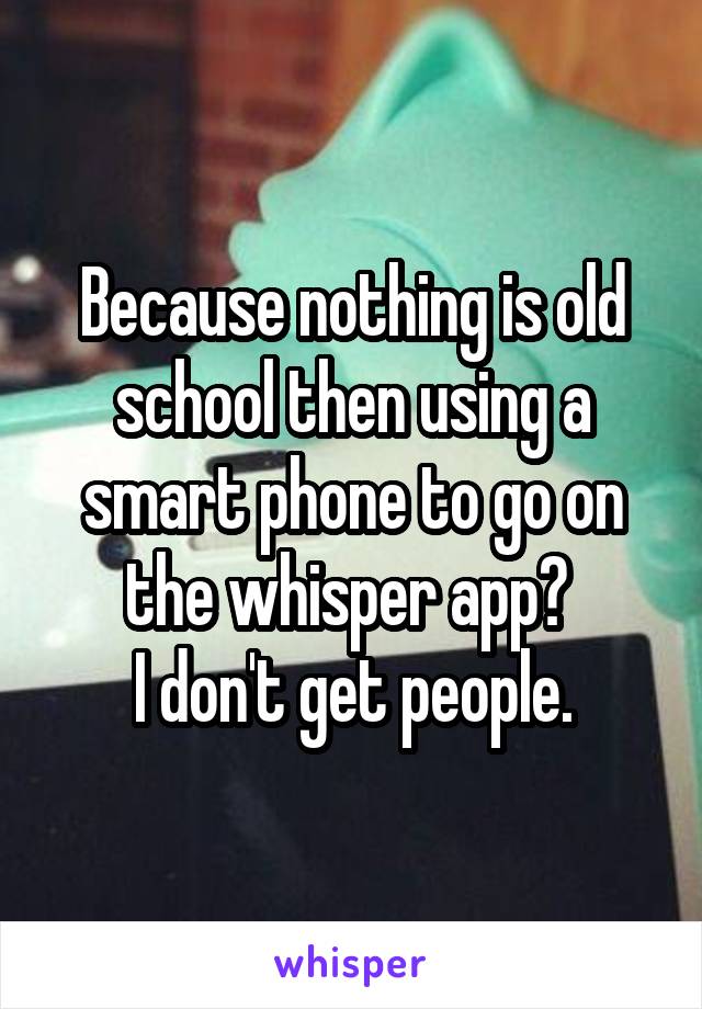 Because nothing is old school then using a smart phone to go on the whisper app? 
I don't get people.