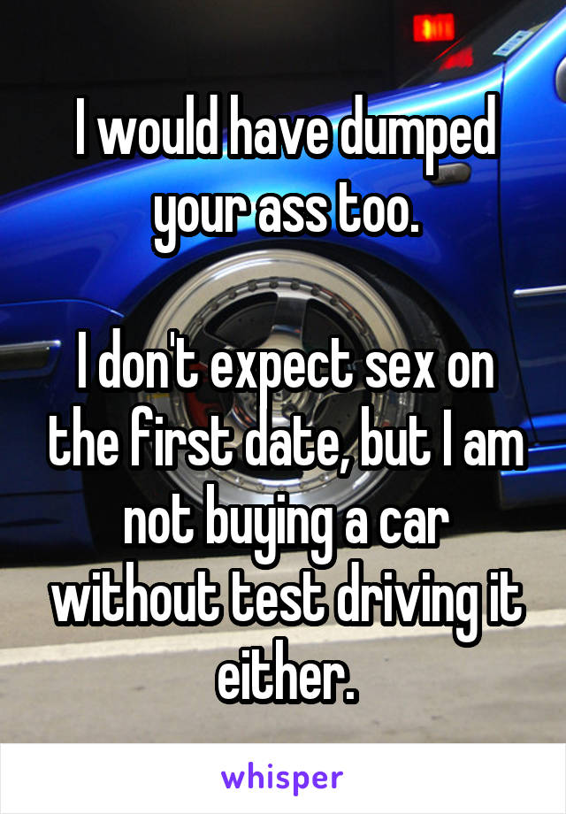 I would have dumped your ass too.

I don't expect sex on the first date, but I am not buying a car without test driving it either.