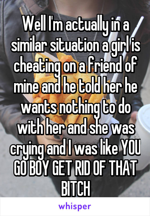 Well I'm actually in a similar situation a girl is cheating on a friend of mine and he told her he wants nothing to do with her and she was crying and I was like YOU GO BOY GET RID OF THAT BITCH