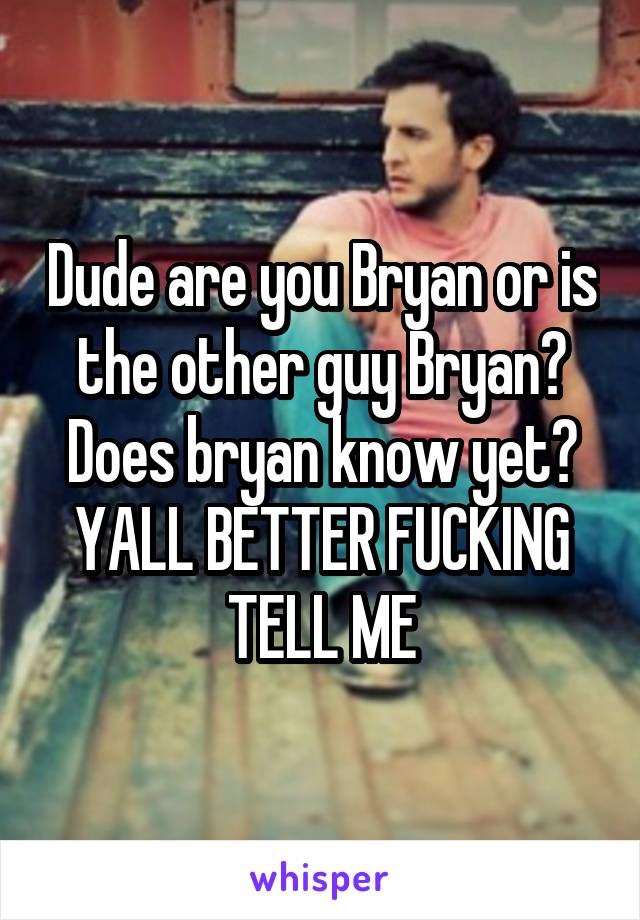 Dude are you Bryan or is the other guy Bryan? Does bryan know yet? YALL BETTER FUCKING TELL ME