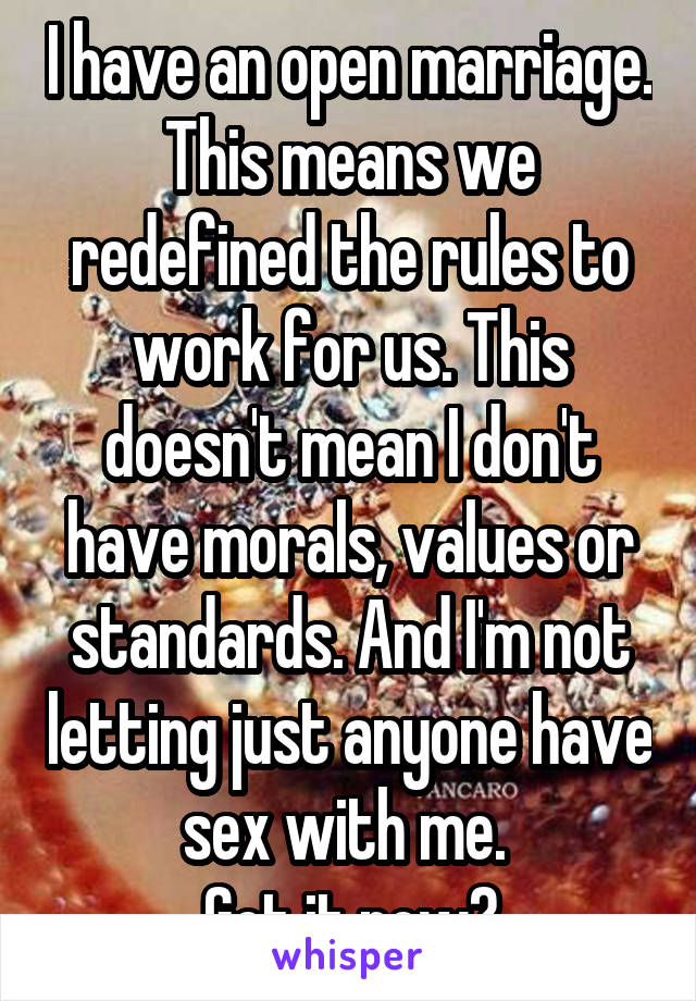 I have an open marriage. This means we redefined the rules to work for us. This doesn't mean I don't have morals, values or standards. And I'm not letting just anyone have sex with me. 
Got it now?