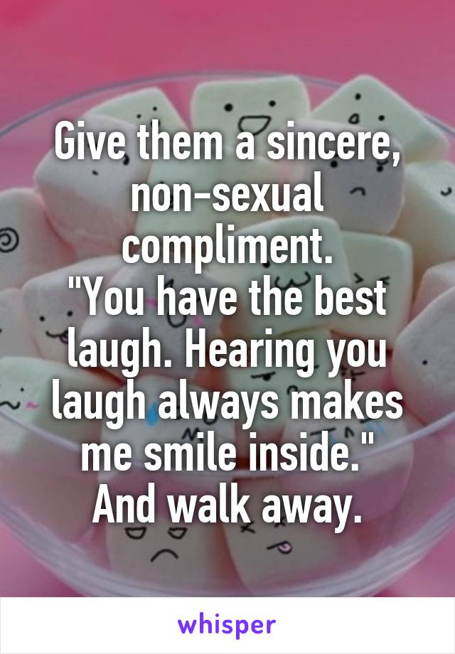 Give them a sincere, non-sexual compliment.
"You have the best laugh. Hearing you laugh always makes me smile inside."
And walk away.