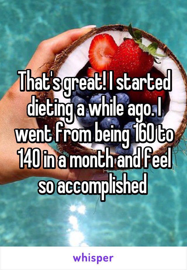 That's great! I started dieting a while ago. I went from being 160 to 140 in a month and feel so accomplished 