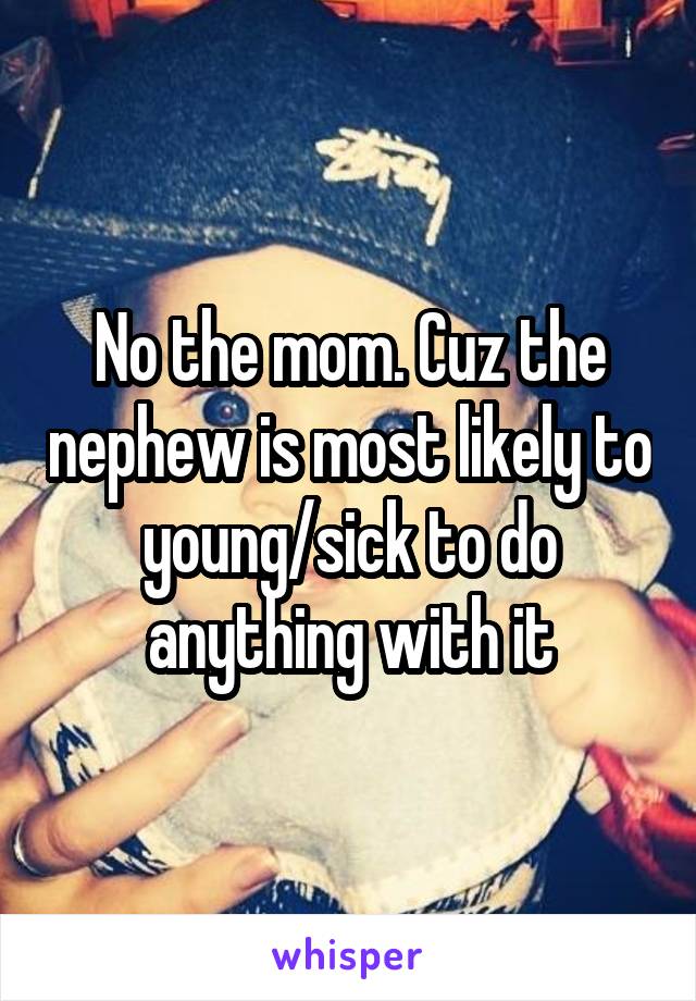 No the mom. Cuz the nephew is most likely to young/sick to do anything with it