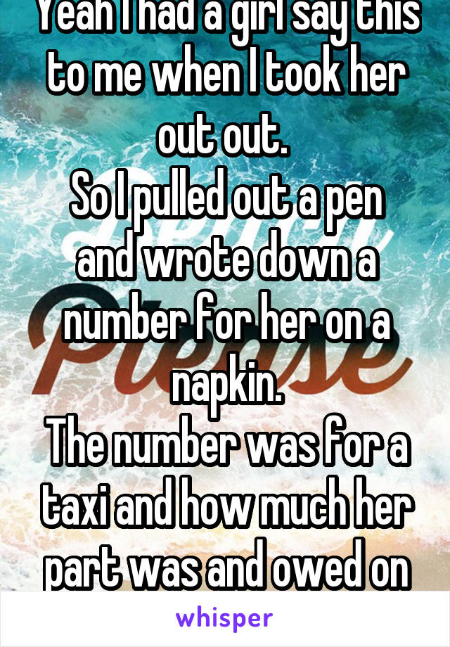 Yeah I had a girl say this to me when I took her out out. 
So I pulled out a pen and wrote down a number for her on a napkin.
The number was for a taxi and how much her part was and owed on the meal.