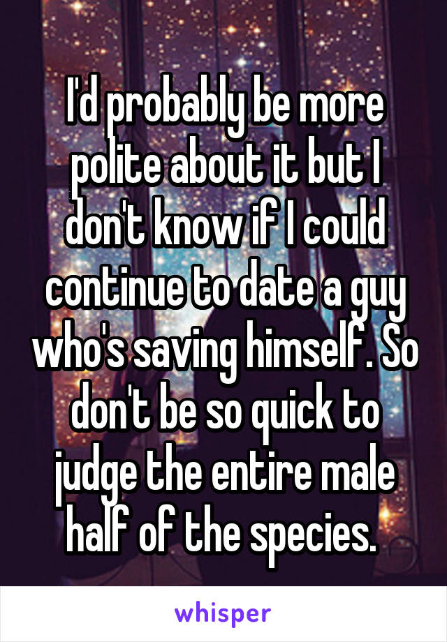 I'd probably be more polite about it but I don't know if I could continue to date a guy who's saving himself. So don't be so quick to judge the entire male half of the species. 