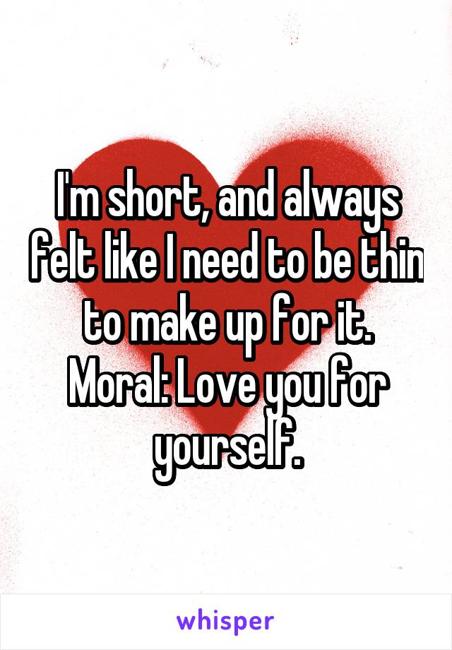 I'm short, and always felt like I need to be thin to make up for it. Moral: Love you for yourself.