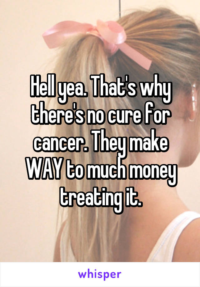 Hell yea. That's why there's no cure for cancer. They make WAY to much money treating it.