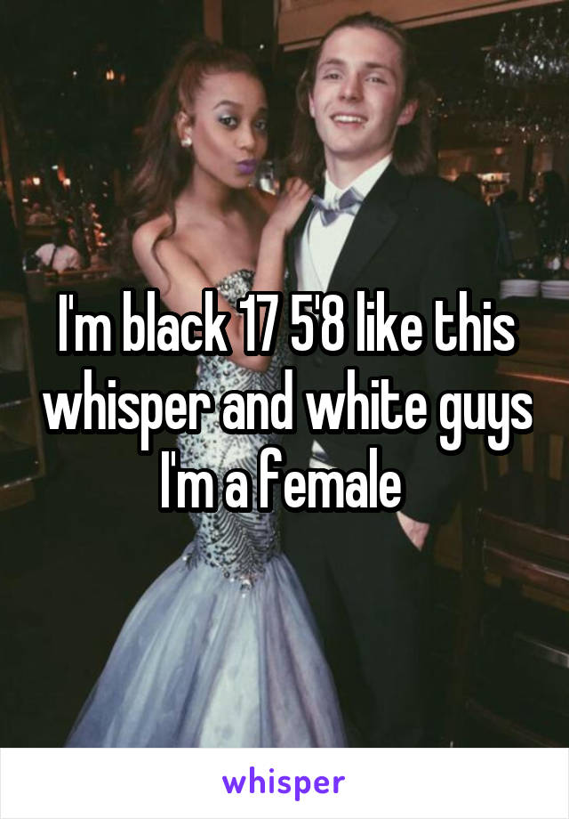 I'm black 17 5'8 like this whisper and white guys I'm a female 