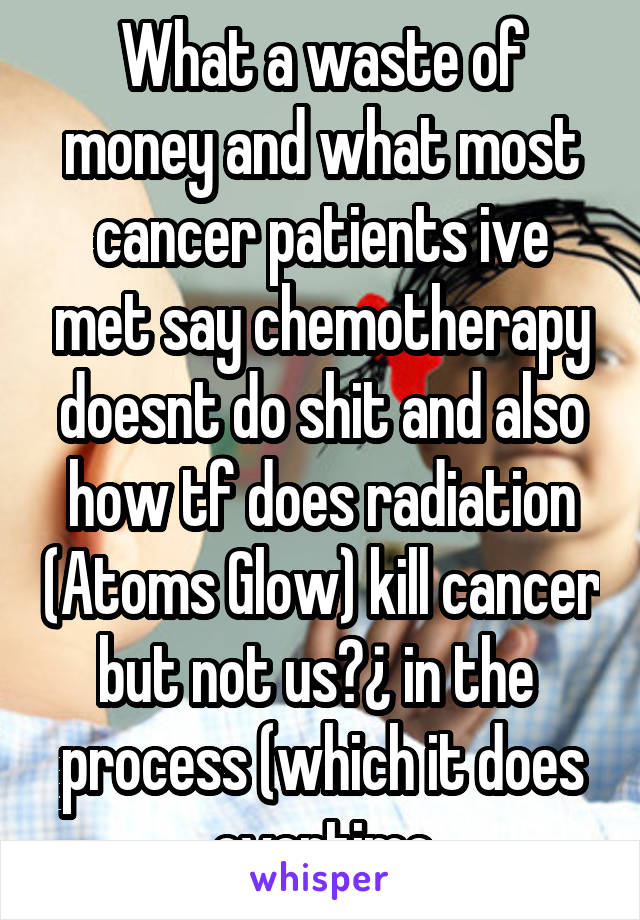 What a waste of money and what most cancer patients ive met say chemotherapy doesnt do shit and also how tf does radiation (Atoms Glow) kill cancer but not us?¿ in the  process (which it does overtime