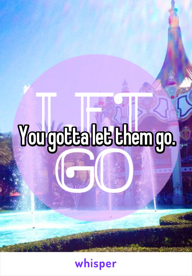 You gotta let them go.