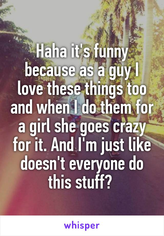 Haha it's funny because as a guy I love these things too and when I do them for a girl she goes crazy for it. And I'm just like doesn't everyone do this stuff? 